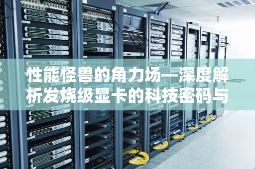 性能怪兽的角力场—深度解析发烧级显卡的科技密码与市场博弈，发烧级显卡是什么意思