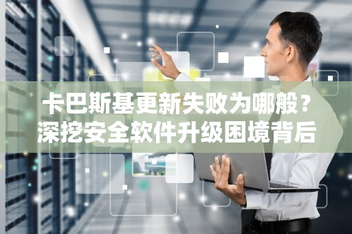卡巴斯基更新失败为哪般？深挖安全软件升级困境背后的真相与对策，卡巴斯基更新失败怎么办