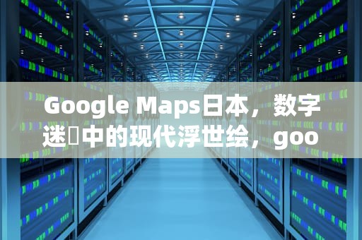 Google Maps日本，数字迷宮中的现代浮世绘，googlemap日本离线地图