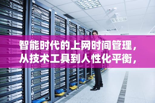 智能时代的上网时间管理，从技术工具到人性化平衡，上网时间查询app