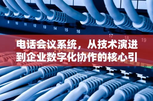 电话会议系统，从技术演进到企业数字化协作的核心引擎，电话会议系统有哪些
