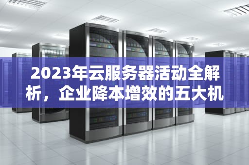 2023年云服务器活动全解析，企业降本增效的五大机遇与实战策略，云服务器活动三年