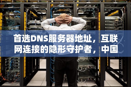 首选DNS服务器地址，互联网连接的隐形守护者，中国移动首选DNS服务器地址