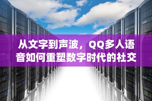 从文字到声波，QQ多人语音如何重塑数字时代的社交温度，qq多人语音聊天怎么弄