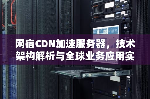 网宿CDN加速服务器，技术架构解析与全球业务应用实践，网宿cdn怎么样