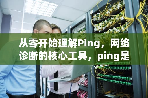 从零开始理解Ping，网络诊断的核心工具，ping是什么意思在电脑上