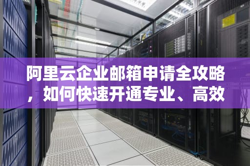 阿里云企业邮箱申请全攻略，如何快速开通专业、高效、安全的企业邮箱服务？阿里云企业邮箱申请流程