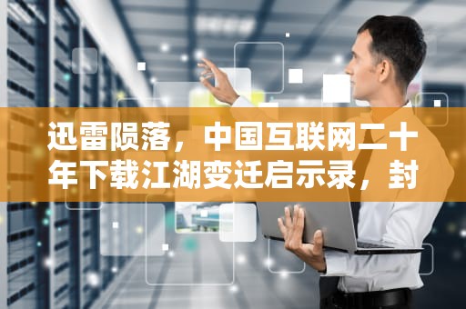 迅雷陨落，中国互联网二十年下载江湖变迁启示录，封迅雷还能用什么下载