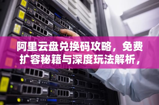 阿里云盘兑换码攻略，免费扩容秘籍与深度玩法解析，阿里云盘兑换码4.6