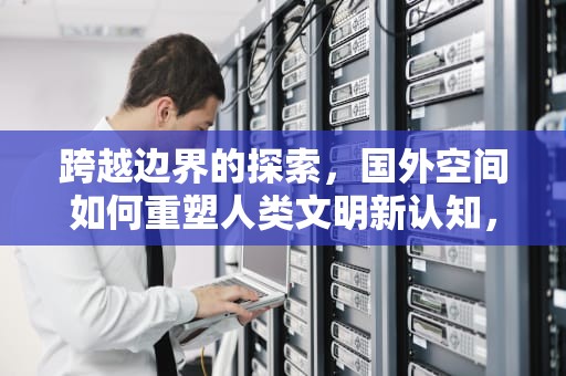 跨越边界的探索，国外空间如何重塑人类文明新认知，国外空间站组建