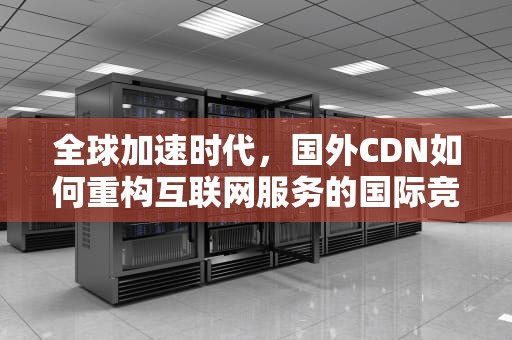 全球加速时代，国外CDN如何重构互联网服务的国际竞争力，国外cdn服务