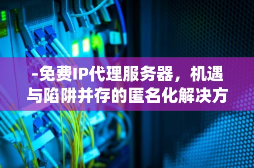 -免费IP代理服务器，机遇与陷阱并存的匿名化解决方案，免费ip代理服务器有哪些