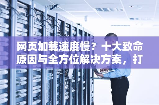 网页加载速度慢？十大致命原因与全方位解决方案，打网页慢怎么解决