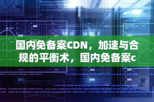 国内免备案CDN，加速与合规的平衡术，国内免备案cdn加速