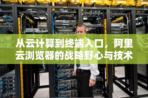 从云计算到终端入口，阿里云浏览器的战略野心与技术解析，阿里云浏览器官网