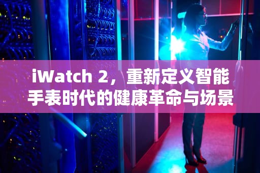 iWatch 2，重新定义智能手表时代的健康革命与场景进化，iwatch2排水功能怎么用