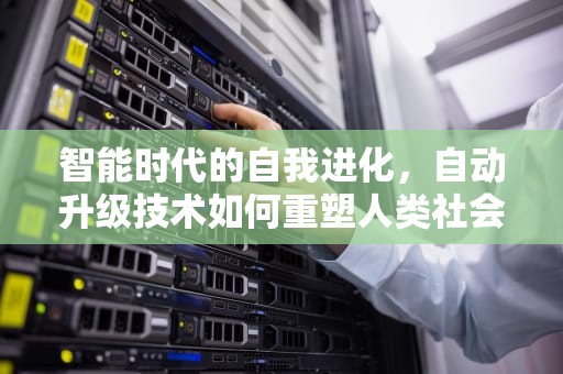 智能时代的自我进化，自动升级技术如何重塑人类社会，自动升级怎么关闭