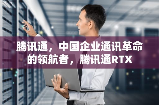 腾讯通，中国企业通讯革命的领航者，腾讯通RTX