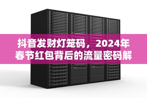 抖音发财灯笼码，2024年春节红包背后的流量密码解析，抖音 发财 灯笼码