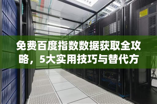免费百度指数数据获取全攻略，5大实用技巧与替代方案解析，免费百度指数api