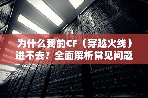 为什么我的CF（穿越火线）进不去？全面解析常见问题及解决方案，为什么我的cf进不去游戏