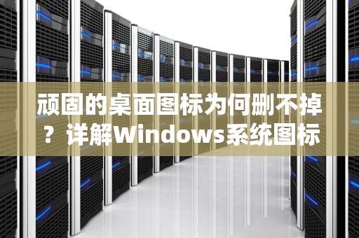 顽固的桌面图标为何删不掉？详解Windows系统图标异常全攻略，桌面上图标删不掉怎么办