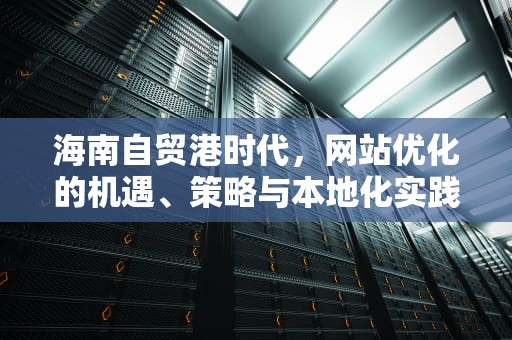 海南自贸港时代，网站优化的机遇、策略与本地化实践，海南网站建设seo