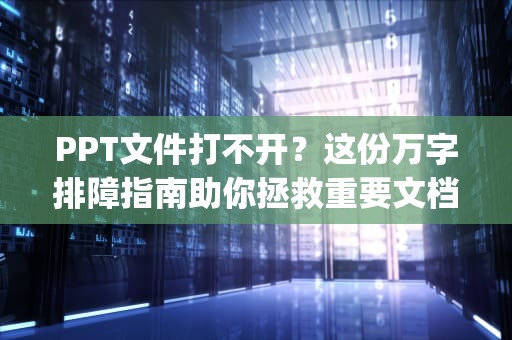 PPT文件打不开？这份万字排障指南助你拯救重要文档，ppt打不开怎么解决