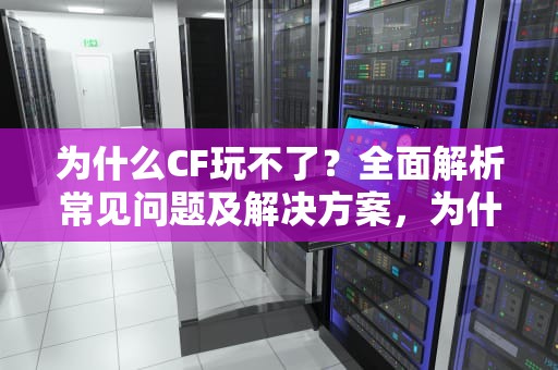 为什么CF玩不了？全面解析常见问题及解决方案，为什么cf玩不了生存竞技