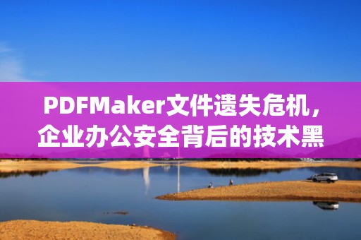 PDFMaker文件遗失危机，企业办公安全背后的技术黑洞，pdfmaker文件遗失怎么办