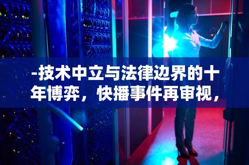 -技术中立与法律边界的十年博弈，快播事件再审视，快播该网站不可点播什么意思