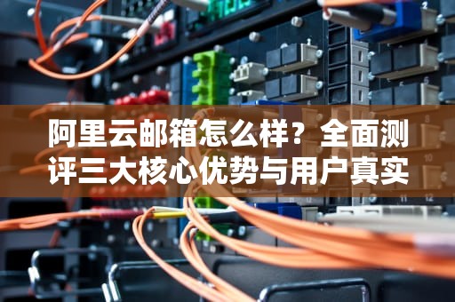 阿里云邮箱怎么样？全面测评三大核心优势与用户真实反馈，阿里云邮箱怎么样 知乎