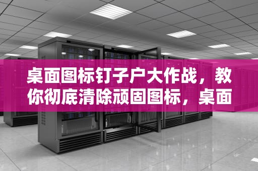 桌面图标钉子户大作战，教你彻底清除顽固图标，桌面上的图标删不掉怎么办呢