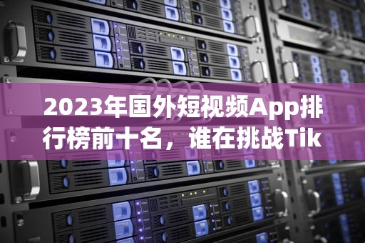 2023年国外短视频App排行榜前十名，谁在挑战TikTok的王座？国外短视频app排行榜前十名有哪些