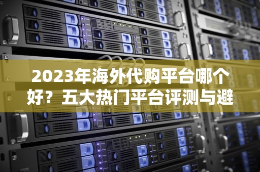 2023年海外代购平台哪个好？五大热门平台评测与避坑指南，海外购药最好的网站