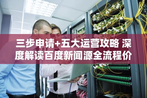 三步申请+五大运营攻略 深度解读百度新闻源全流程价值，百度新闻源申请多少钱