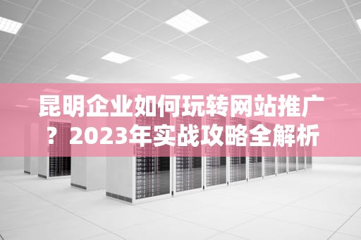 昆明企业如何玩转网站推广？2023年实战攻略全解析，昆明网站推广公司