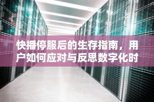 快播停服后的生存指南，用户如何应对与反思数字化时代的内容消费，快播还能不能用了