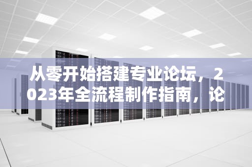 从零开始搭建专业论坛，2023年全流程制作指南，论坛制作一键生成