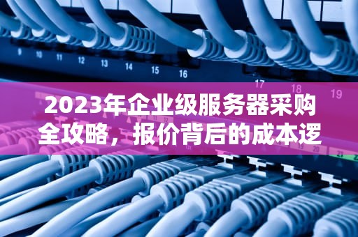 2023年企业级服务器采购全攻略，报价背后的成本逻辑与市场博弈，服务器报价单模板