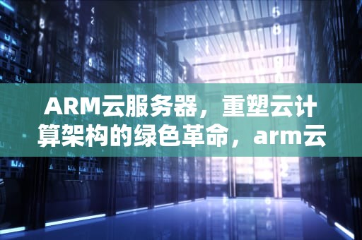ARM云服务器，重塑云计算架构的绿色革命，arm云服务器虚拟安卓手机