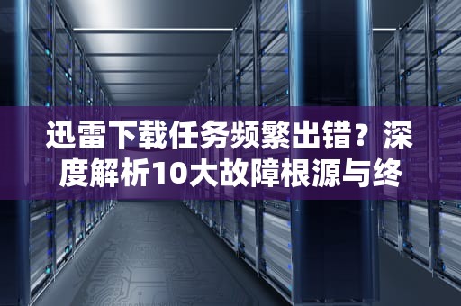迅雷下载任务频繁出错？深度解析10大故障根源与终极修复方案，迅雷任务出错怎样继续下载
