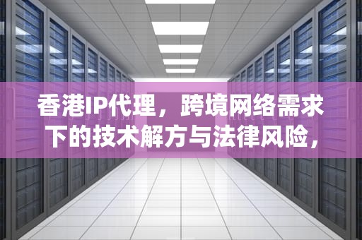 香港IP代理，跨境网络需求下的技术解方与法律风险，香港ip代理有哪些软件