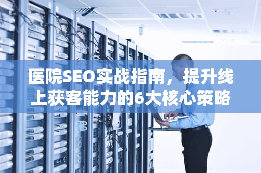 医院SEO实战指南,提升线上获客能力的6大核心策略,医院SEO 医院SEO实战指南,提升线上获客能力的6大核心策略,医院SEO