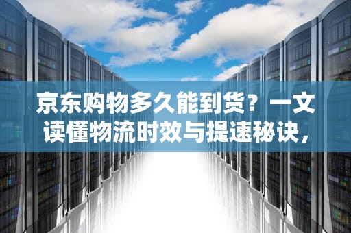 京东购物多久能到货？一文读懂物流时效与提速秘诀，京东一般几天到货?