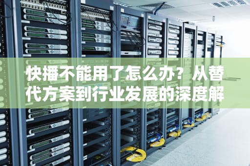 快播不能用了怎么办？从替代方案到行业发展的深度解析，快播还能不能用了