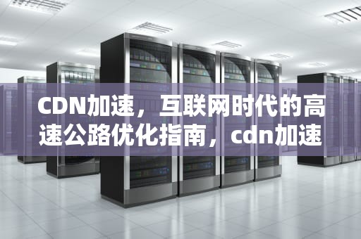 CDN加速，互联网时代的高速公路优化指南，cdn加速服务器