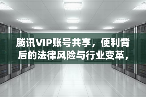 腾讯VIP账号共享，便利背后的法律风险与行业变革，腾讯vip账号共享最多几人