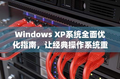 Windows XP系统全面优化指南，让经典操作系统重获新生，xp优化大师