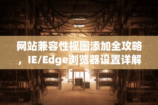 网站兼容性视图添加全攻略，IE/Edge浏览器设置详解及常见问题解答，添加兼容性站点怎么弄出来